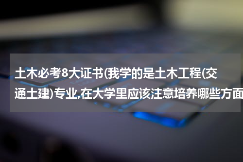 土木必考8大证书(我学的是土木工程(交通土建)专业,在大学里应该注意培养哪些方面对以后会有帮助。 我学的是?)