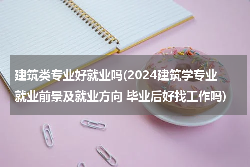 建筑类专业好就业吗(2024建筑学专业就业前景及就业方向 毕业后好找工作吗)