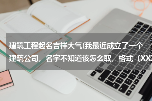 建筑工程起名吉祥大气(我最近成立了一个建筑公司，名字不知道该怎么取，格式（XXXX建筑有限公司）名字可以1-4个字，)