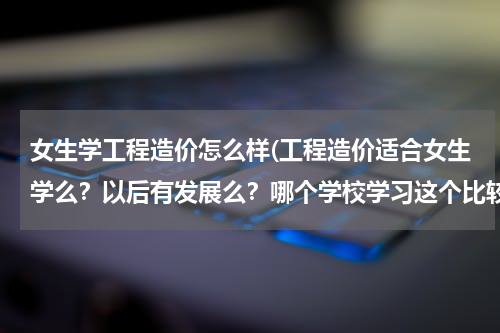 女生学工程造价怎么样(工程造价适合女生学么？以后有发展么？哪个学校学习这个比较好呢？)