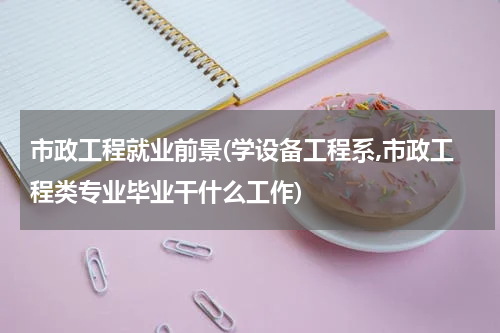 市政工程就业前景(学设备工程系,市政工程类专业毕业干什么工作)