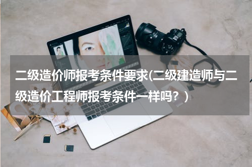 二级造价师报考条件要求(二级建造师与二级造价工程师报考条件一样吗？)