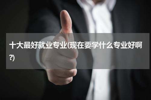 十大最好就业专业(现在要学什么专业好啊?)