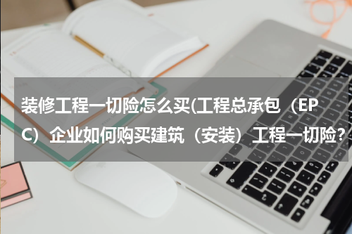 装修工程一切险怎么买(工程总承包（EPC）企业如何购买建筑（安装）工程一切险？)