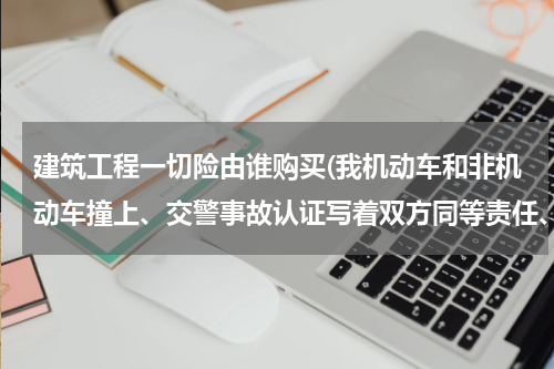 建筑工程一切险由谁购买(我机动车和非机动车撞上、交警事故认证写着双方同等责任、下面写着双方协议一切修车费用和医疗费用由我出)