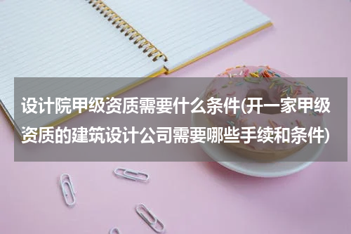 设计院甲级资质需要什么条件(开一家甲级资质的建筑设计公司需要哪些手续和条件)