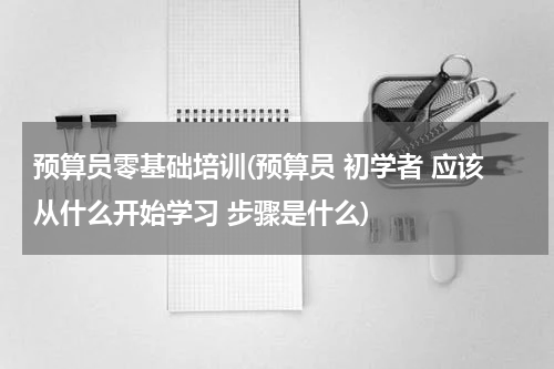 预算员零基础培训(预算员 初学者 应该从什么开始学习 步骤是什么)