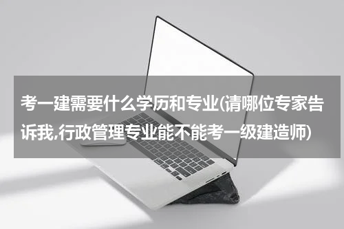 考一建需要什么学历和专业(请哪位专家告诉我,行政管理专业能不能考一级建造师)