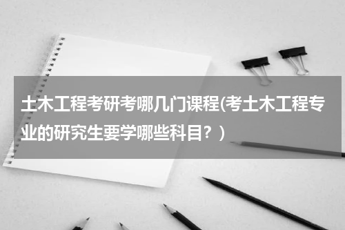 土木工程考研考哪几门课程(考土木工程专业的研究生要学哪些科目？)