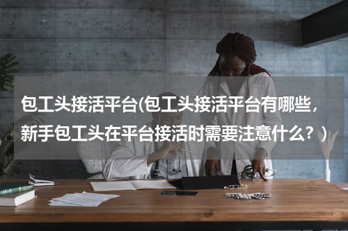 包工头接活平台(包工头接活平台有哪些,新手包工头在平台接活时需要注意什么?)