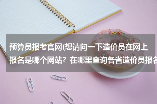 预算员报考官网(想请问一下造价员在网上报名是哪个网站？在哪里查询各省造价员报名时间及报名入口。)