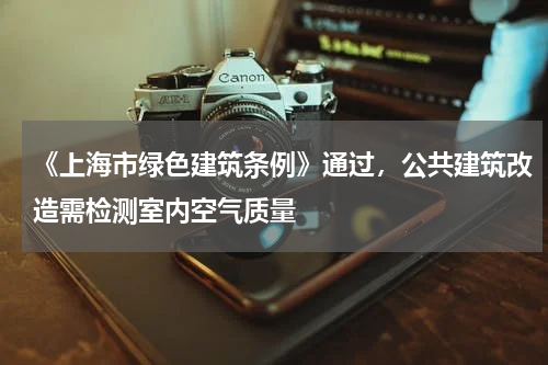 《上海市绿色建筑条例》通过,公共建筑改造需检测室内空气质量