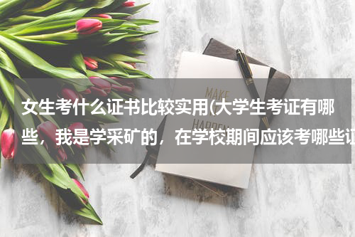 女生考什么证书比较实用(大学生考证有哪些，我是学采矿的，在学校期间应该考哪些证书啊 还有就是应该学习主要学哪些)