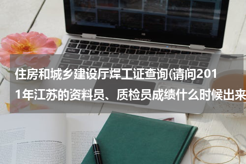 住房和城乡建设厅焊工证查询(请问2011年江苏的资料员、质检员成绩什么时候出来?在哪查询)