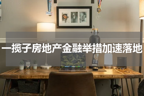 一揽子房地产金融举措加速落地