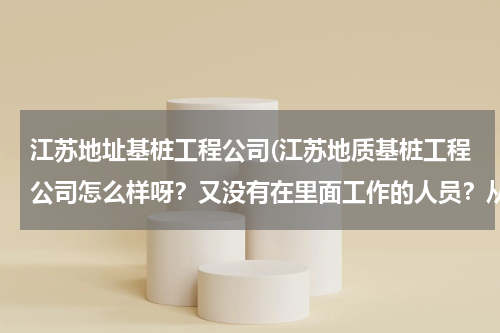江苏地址基桩工程公司(江苏地质基桩工程公司怎么样呀？又没有在里面工作的人员？从待遇发展等情况考虑~~~~)
